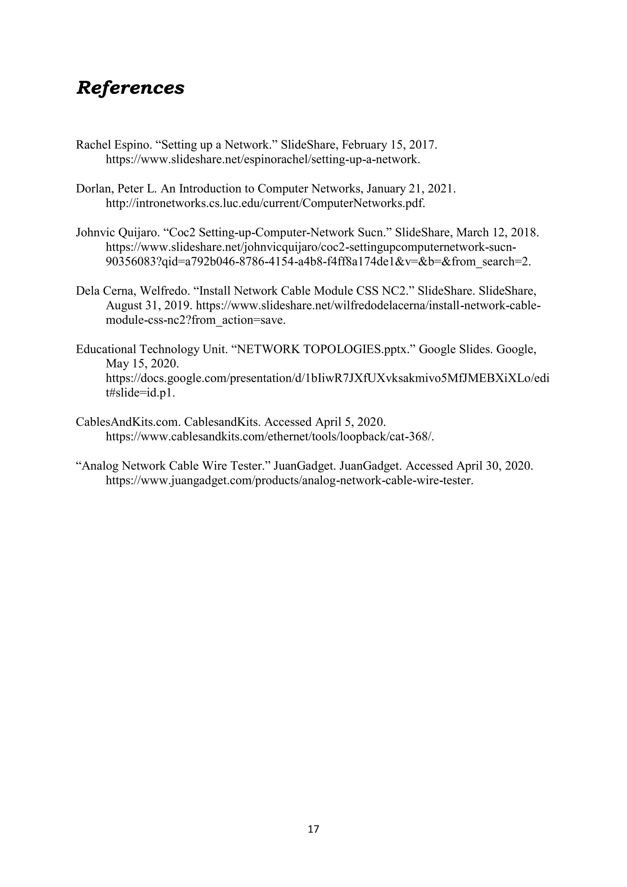 17
References
Rachel Espino. “Setting up a Network.” SlideShare, February 15, 2017.
https://www.slideshare.net/espinorachel/setting-up-a-network.
Dorlan, Peter L. An Introduction to Computer Networks, January 21, 2021.
http://intronetworks.cs.luc.edu/current/ComputerNetworks.pdf.
Johnvic Quijaro. “Coc2 Setting-up-Computer-Network Sucn.” SlideShare, March 12, 2018.
https://www.slideshare.net/johnvicquijaro/coc2-settingupcomputernetwork-sucn-
90356083?qid=a792b046-8786-4154-a4b8-f4ff8a174de1&v=&b=&from_search=2.
Dela Cerna, Welfredo. “Install Network Cable Module CSS NC2.” SlideShare. SlideShare,
August 31, 2019. https://www.slideshare.net/wilfredodelacerna/install-network-cable-
module-css-nc2?from_action=save.
Educational Technology Unit. “NETWORK TOPOLOGIES.pptx.” Google Slides. Google,
May 15, 2020.
https://docs.google.com/presentation/d/1bIiwR7JXfUXvksakmivo5MfJMEBXiXLo/edi
t#slide=id.p1.
CablesAndKits.com. CablesandKits. Accessed April 5, 2020.
https://www.cablesandkits.com/ethernet/tools/loopback/cat-368/.
“Analog Network Cable Wire Tester.” JuanGadget. JuanGadget. Accessed April 30, 2020.
https://www.juangadget.com/products/analog-network-cable-wire-tester.
 