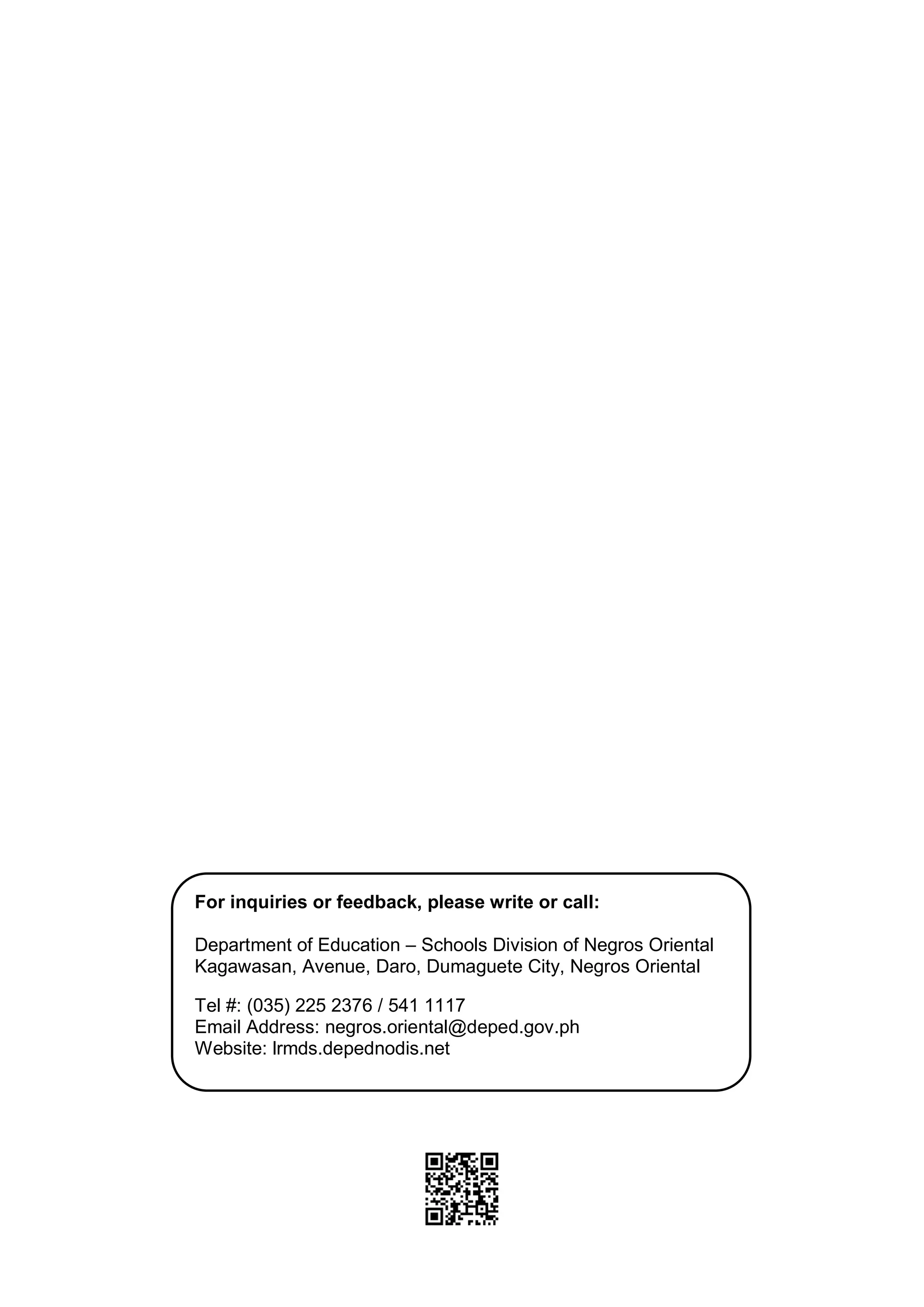 18
For inquiries or feedback, please write or call:
Department of Education – Schools Division of Negros Oriental
Kagawasan, Avenue, Daro, Dumaguete City, Negros Oriental
Tel #: (035) 225 2376 / 541 1117
Email Address: negros.oriental@deped.gov.ph
Website: lrmds.depednodis.net
 
