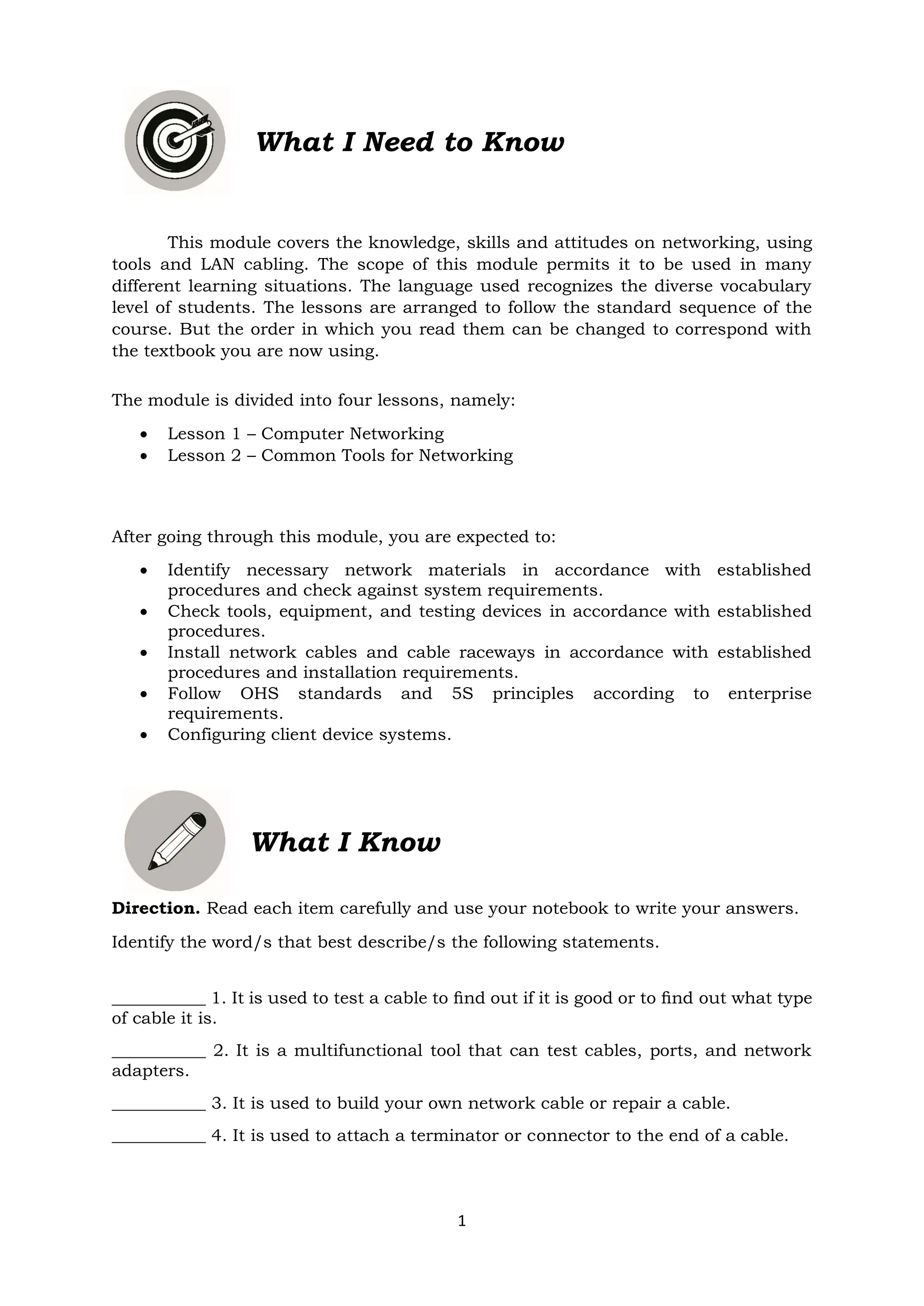 1
This module covers the knowledge, skills and attitudes on networking, using
tools and LAN cabling. The scope of this module permits it to be used in many
different learning situations. The language used recognizes the diverse vocabulary
level of students. The lessons are arranged to follow the standard sequence of the
course. But the order in which you read them can be changed to correspond with
the textbook you are now using.
The module is divided into four lessons, namely:
• Lesson 1 – Computer Networking
• Lesson 2 – Common Tools for Networking
After going through this module, you are expected to:
• Identify necessary network materials in accordance with established
procedures and check against system requirements.
• Check tools, equipment, and testing devices in accordance with established
procedures.
• Install network cables and cable raceways in accordance with established
procedures and installation requirements.
• Follow OHS standards and 5S principles according to enterprise
requirements.
• Configuring client device systems.
What I Know
Direction. Read each item carefully and use your notebook to write your answers.
Identify the word/s that best describe/s the following statements.
___________ 1. It is used to test a cable to ﬁnd out if it is good or to ﬁnd out what type
of cable it is.
___________ 2. It is a multifunctional tool that can test cables, ports, and network
adapters.
___________ 3. It is used to build your own network cable or repair a cable.
___________ 4. It is used to attach a terminator or connector to the end of a cable.
What I Need to Know
 