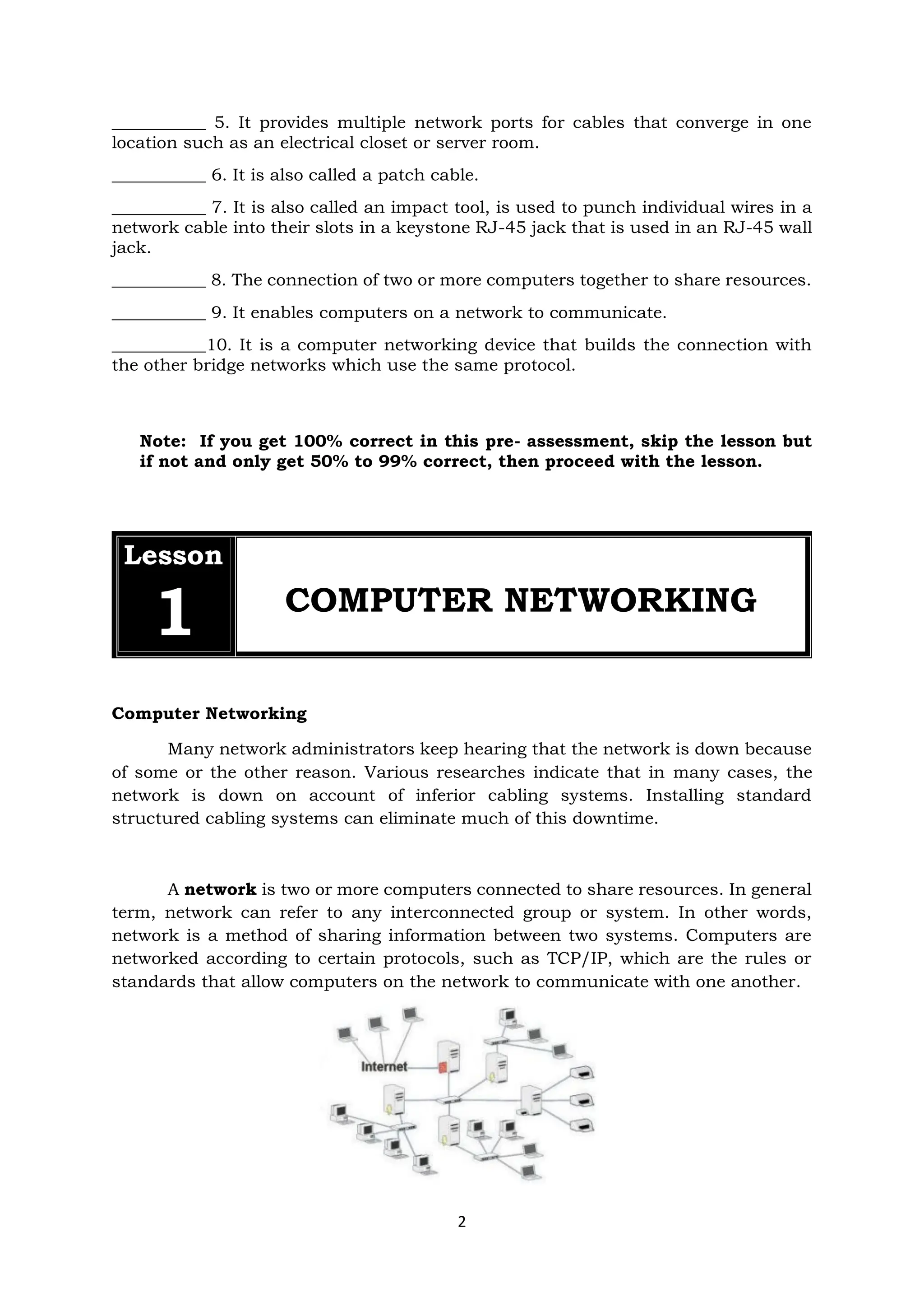 2
___________ 5. It provides multiple network ports for cables that converge in one
location such as an electrical closet or server room.
___________ 6. It is also called a patch cable.
___________ 7. It is also called an impact tool, is used to punch individual wires in a
network cable into their slots in a keystone RJ-45 jack that is used in an RJ-45 wall
jack.
___________ 8. The connection of two or more computers together to share resources.
___________ 9. It enables computers on a network to communicate.
___________10. It is a computer networking device that builds the connection with
the other bridge networks which use the same protocol.
Note: If you get 100% correct in this pre- assessment, skip the lesson but
if not and only get 50% to 99% correct, then proceed with the lesson.
Lesson
1 COMPUTER NETWORKING
Computer Networking
Many network administrators keep hearing that the network is down because
of some or the other reason. Various researches indicate that in many cases, the
network is down on account of inferior cabling systems. Installing standard
structured cabling systems can eliminate much of this downtime.
A network is two or more computers connected to share resources. In general
term, network can refer to any interconnected group or system. In other words,
network is a method of sharing information between two systems. Computers are
networked according to certain protocols, such as TCP/IP, which are the rules or
standards that allow computers on the network to communicate with one another.
 