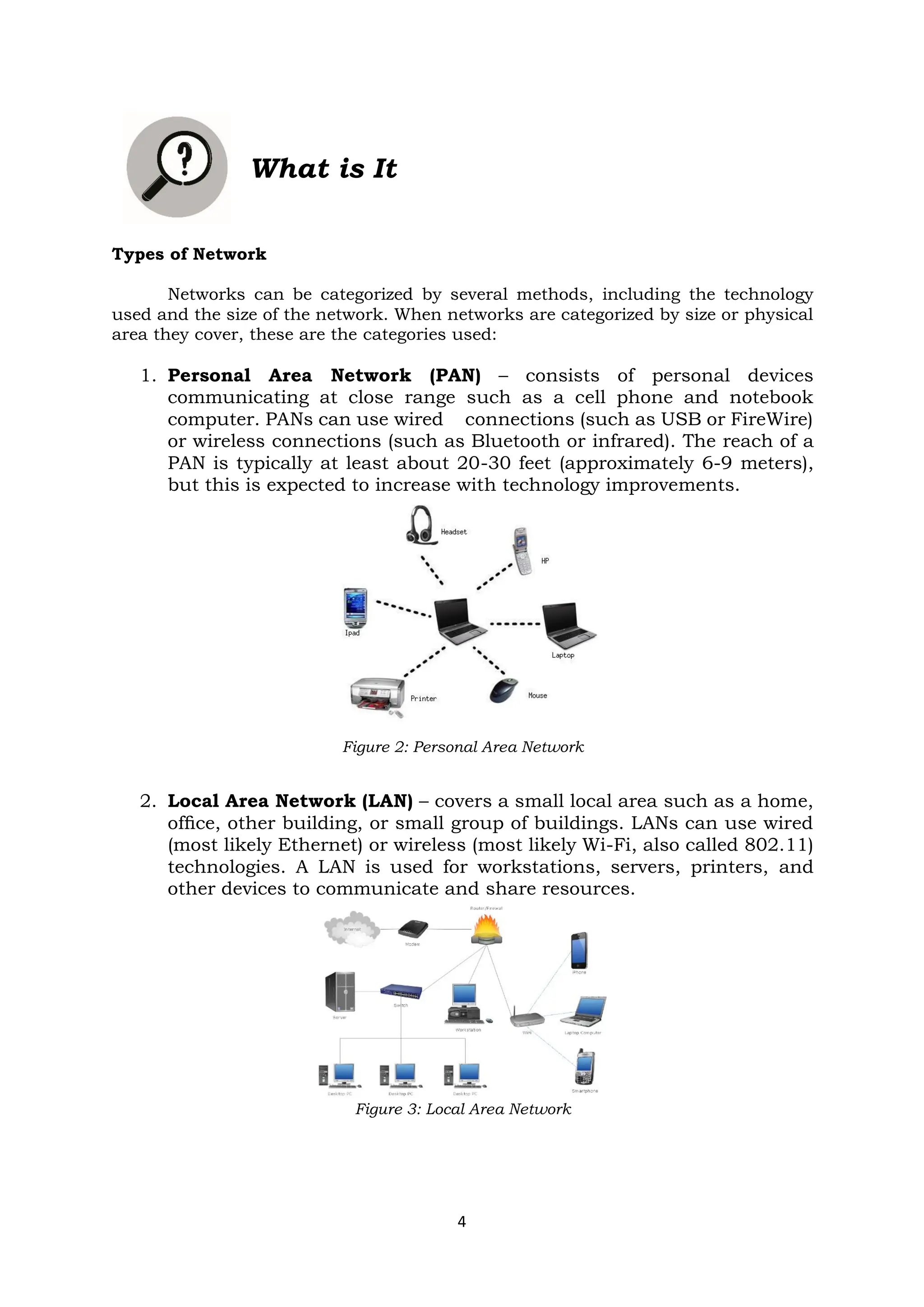 4
What is It
Types of Network
Networks can be categorized by several methods, including the technology
used and the size of the network. When networks are categorized by size or physical
area they cover, these are the categories used:
1. Personal Area Network (PAN) – consists of personal devices
communicating at close range such as a cell phone and notebook
computer. PANs can use wired connections (such as USB or FireWire)
or wireless connections (such as Bluetooth or infrared). The reach of a
PAN is typically at least about 20-30 feet (approximately 6-9 meters),
but this is expected to increase with technology improvements.
Figure 2: Personal Area Network
2. Local Area Network (LAN) – covers a small local area such as a home,
ofﬁce, other building, or small group of buildings. LANs can use wired
(most likely Ethernet) or wireless (most likely Wi-Fi, also called 802.11)
technologies. A LAN is used for workstations, servers, printers, and
other devices to communicate and share resources.
Figure 3: Local Area Network
 