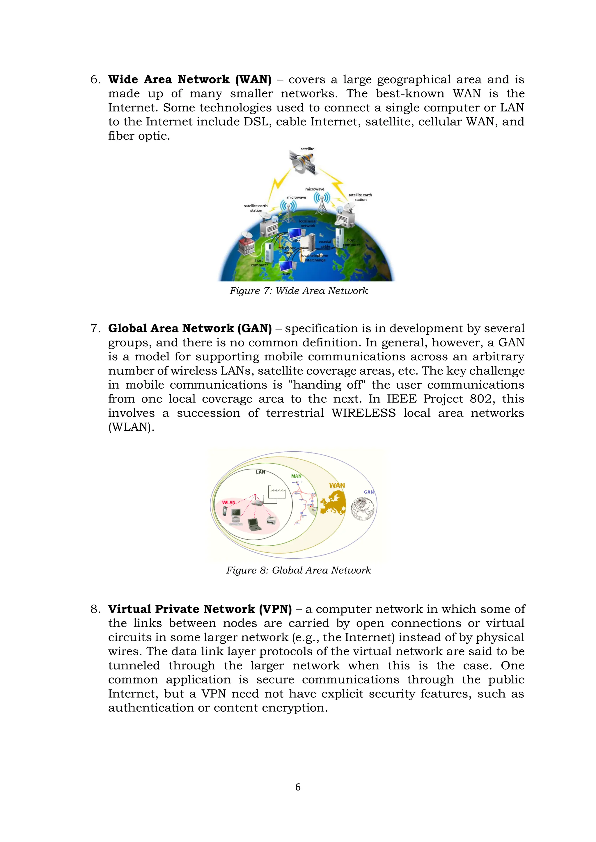 6
6. Wide Area Network (WAN) – covers a large geographical area and is
made up of many smaller networks. The best-known WAN is the
Internet. Some technologies used to connect a single computer or LAN
to the Internet include DSL, cable Internet, satellite, cellular WAN, and
fiber optic.
Figure 7: Wide Area Network
7. Global Area Network (GAN) – specification is in development by several
groups, and there is no common definition. In general, however, a GAN
is a model for supporting mobile communications across an arbitrary
number of wireless LANs, satellite coverage areas, etc. The key challenge
in mobile communications is "handing off" the user communications
from one local coverage area to the next. In IEEE Project 802, this
involves a succession of terrestrial WIRELESS local area networks
(WLAN).
Figure 8: Global Area Network
8. Virtual Private Network (VPN) – a computer network in which some of
the links between nodes are carried by open connections or virtual
circuits in some larger network (e.g., the Internet) instead of by physical
wires. The data link layer protocols of the virtual network are said to be
tunneled through the larger network when this is the case. One
common application is secure communications through the public
Internet, but a VPN need not have explicit security features, such as
authentication or content encryption.
 