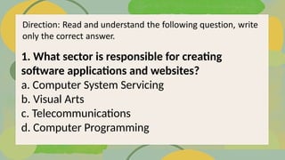 1. What sector is responsible for creating
software applications and websites?
a. Computer System Servicing
b. Visual Arts
c. Telecommunications
d. Computer Programming
 