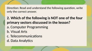 2. Which of the following is NOT one of the four
primary sectors discussed in the lesson?
a. Computer Programming
b. Visual Arts
c. Telecommunications
d. Data Analytics
Direction: Read and understand the following question, write
only the correct answer.
 