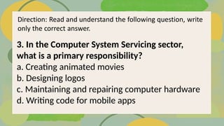 3. In the Computer System Servicing sector,
what is a primary responsibility?
a. Creating animated movies
b. Designing logos
c. Maintaining and repairing computer hardware
d. Writing code for mobile apps
 