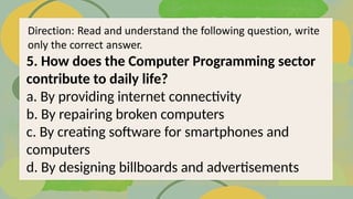 5. How does the Computer Programming sector
contribute to daily life?
a. By providing internet connectivity
b. By repairing broken computers
c. By creating software for smartphones and
computers
d. By designing billboards and advertisements
 
