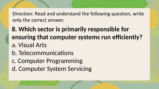 8. Which sector is primarily responsible for
ensuring that computer systems run efficiently?
a. Visual Arts
b. Telecommunications
c. Computer Programming
d. Computer System Servicing
 