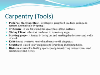 Carpentry (Tools)
 Push Pull Steel Tape Rule - steel tape is assembled in a fixed casing and
retracts automatically by spring.
 Try Square - is use for testing the squareness of two surfaces.
 Sliding T Bevel - this tool can be set to lay out any angle.
 Marking gauge – it is used in laying out and marking the thickness and width
of stock.
 Knife is used when you know that the marks will disappear.
 Scratch awl is used to lay out positions for drilling and boring holes.
 Dividers are used for dividing space equally, transferring measurements and
scribing arcs and circles.
 