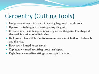Carpentry (Cutting Tools)
 Long crosscut saw – it is used in cutting large and round timber.
 Rip saw – it is designed in sawing along the grain.
 Crosscut saw – it is designed in cutting across the grain. The shape of
the teeth is similar to knife blades.
 Backsaw – it has stiff blades for more accurate work both on the bench
and the vise.
 Hack saw – is used to cut metal.
 Coping saw – used in cutting irregular shapes.
 Keyhole saw – used in cutting circle shape in a wood.
 