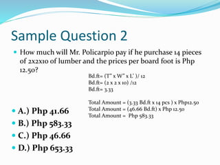 Sample Question 2
 How much will Mr. Policarpio pay if he purchase 14 pieces
of 2x2x10 of lumber and the prices per board foot is Php
12.50?
 A.) Php 41.66
 B.) Php 583.33
 C.) Php 46.66
 D.) Php 653.33
Bd.ft= (T” x W” x L’ )/ 12
Bd.ft= (2 x 2 x 10) /12
Bd.ft= 3.33
Total Amount = (3.33 Bd.ft x 14 pcs ) x Php12.50
Total Amount = (46.66 Bd.ft) x Php 12.50
Total Amount = Php 583.33
 