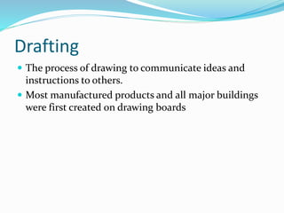 Drafting
 The process of drawing to communicate ideas and
instructions to others.
 Most manufactured products and all major buildings
were first created on drawing boards
 