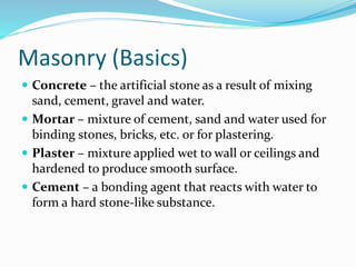 Masonry (Basics)
 Concrete – the artificial stone as a result of mixing
sand, cement, gravel and water.
 Mortar – mixture of cement, sand and water used for
binding stones, bricks, etc. or for plastering.
 Plaster – mixture applied wet to wall or ceilings and
hardened to produce smooth surface.
 Cement – a bonding agent that reacts with water to
form a hard stone-like substance.
 
