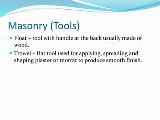 Masonry (Tools)
 Float – tool with handle at the back usually made of
wood.
 Trowel – flat tool used for applying, spreading and
shaping plaster or mortar to produce smooth finish.
 