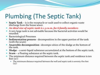 Plumbing (The Septic Tank)
 Septic Tank – is is the receptacle or vault used to collect organic waste
discharge from the house sewer.
 An ideal size of septic tank is 1.3 cu.m, for 6 family members
 A very large tank is not advisable because the bacterial activities would be
retarded.
 Bacteriological Processes
 Sedimentation process - decomposition in the upper portion of the tank
(with the scum)
 Anaerobic decomposition –decompo-sition of the sludge at the bottom of
the tank.
 Sludge – a semi-liquid substance accumulated at the bottom of the septic tank.
 Scum – a floating substance at the septic tank.
 The minimum distance required between the septic tank and residence is ten
feet (10’)
 The minimum distance required between the well and septic tank is seventy-five feet
(75’)
 