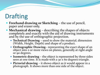 Drafting
 Freehand drawing or Sketching – the use of pencil,
paper and eraser only.
 Mechanical drawing – describing the shapes of objects
completely and exactly with the aid of drawing instruments
and by the use of orthographic projection.
 Technical Drawing – used to show the material, dimension
(Width, Height, Depth) and shape of a product.
 Orthographic Drawing– representing the exact shape of an
object into 2 or more views on planes, generally at right angle
or 90 degrees.
 Isometric drawing – the object is represented by three sides
seen at one time. It is made with a 30 x 60 degrees triangle.
 Pictorial drawing – it shows object as it would appear in a
photograph. It shows more than one side of the object.
 