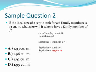 Sample Question 2
 If the ideal size of a septic tank for a 6 Family members is
1.3 cu. m, what size will it take to have a family member of
9?
 A.) 1.93 cu. m
 B.) 1.96 cu. m
 C.) 1.92 cu. m
 D.) 1.95 cu. m
cu.m/fm = (1.3 cu.m/ 6)
Cu.m/fm=0.216
Septic size = cu.m/fm x N
Septic size = 0.216 x 9
Septic size = 1.95 cu.m
 