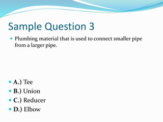 Sample Question 3
 Plumbing material that is used to connect smaller pipe
from a larger pipe.
 A.) Tee
 B.) Union
 C.) Reducer
 D.) Elbow
 