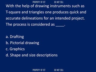 With the help of drawing instruments such as
T‐square and triangles one produces quick and
accurate delineations for an intended project.
The process is considered as ____.
a. Drafting
b. Pictorial drawing
c. Graphics
d. Shape and size descriptions
 