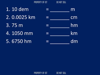 1. 10 dem = _______ m
2. 0.0025 km = _______ cm
3. 75 m = _______ hm
4. 1050 mm = _______ km
5. 6750 hm = _______ dm
 