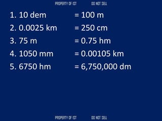1. 10 dem = 100 m
2. 0.0025 km = 250 cm
3. 75 m = 0.75 hm
4. 1050 mm = 0.00105 km
5. 6750 hm = 6,750,000 dm
 