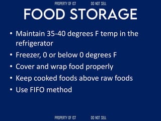 • Maintain 35-40 degrees F temp in the
refrigerator
• Freezer, 0 or below 0 degrees F
• Cover and wrap food properly
• Keep cooked foods above raw foods
• Use FIFO method
 