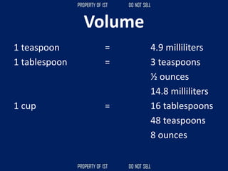 Volume
1 teaspoon = 4.9 milliliters
1 tablespoon = 3 teaspoons
½ ounces
14.8 milliliters
1 cup = 16 tablespoons
48 teaspoons
8 ounces
 