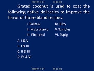 Grated coconut is used to coat the
following native delicacies to improve the
flavor of those bland recipes:
I. Palitaw IV. Biko
II. Maja blanca V. Tamales
III. Pitsi-pitsi VI. Tupig
A. I & V
B. I & III
C. II & III
D. IV & VI
 