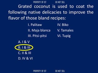 Grated coconut is used to coat the
following native delicacies to improve the
flavor of those bland recipes:
I. Palitaw IV. Biko
II. Maja blanca V. Tamales
III. Pitsi-pitsi VI. Tupig
A. I & V
B. I & III
C. II & III
D. IV & VI
 