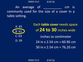 An average of __________ cm is
commonly used for the size of a cover in a
table setting.
A. 65
B. 61
C. 63
D. 59
Each table cover needs space
of 24 to 30 inches wide
inches to centimeter
24 in x 2.54 cm = 60.96 cm
30 in x 2.54 cm = 76.20 cm
 