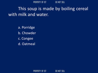 This soup is made by boiling cereal
with milk and water.
a. Porridge
b. Chowder
c. Congee
d. Oatmeal
 