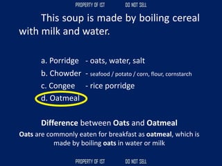 This soup is made by boiling cereal
with milk and water.
a. Porridge - oats, water, salt
b. Chowder - seafood / potato / corn, flour, cornstarch
c. Congee - rice porridge
d. Oatmeal
Difference between Oats and Oatmeal
Oats are commonly eaten for breakfast as oatmeal, which is
made by boiling oats in water or milk
 