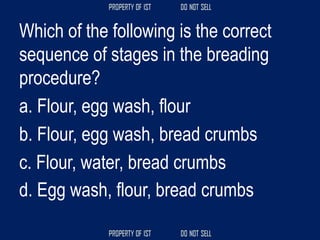 Which of the following is the correct
sequence of stages in the breading
procedure?
a. Flour, egg wash, flour
b. Flour, egg wash, bread crumbs
c. Flour, water, bread crumbs
d. Egg wash, flour, bread crumbs
 