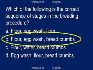 Which of the following is the correct
sequence of stages in the breading
procedure?
a. Flour, egg wash, flour
b. Flour, egg wash, bread crumbs
c. Flour, water, bread crumbs
d. Egg wash, flour, bread crumbs
 