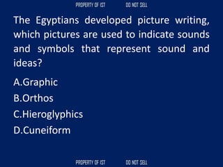 The Egyptians developed picture writing,
which pictures are used to indicate sounds
and symbols that represent sound and
ideas?
A.Graphic
B.Orthos
C.Hieroglyphics
D.Cuneiform
 