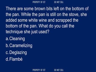There are some brown bits left on the bottom of
the pan. While the pan is still on the stove, she
added some white wine and scrapped the
bottom of the pan. What do you call the
technique she just used?
a.Cleaning
b.Caramelizing
c.Deglazing
d.Flambé
 