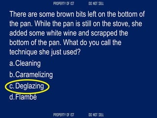 There are some brown bits left on the bottom of
the pan. While the pan is still on the stove, she
added some white wine and scrapped the
bottom of the pan. What do you call the
technique she just used?
a.Cleaning
b.Caramelizing
c.Deglazing
d.Flambé
 