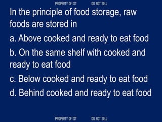 In the principle of food storage, raw
foods are stored in
a. Above cooked and ready to eat food
b. On the same shelf with cooked and
ready to eat food
c. Below cooked and ready to eat food
d. Behind cooked and ready to eat food
 