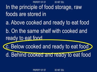 In the principle of food storage, raw
foods are stored in
a. Above cooked and ready to eat food
b. On the same shelf with cooked and
ready to eat food
c. Below cooked and ready to eat food
d. Behind cooked and ready to eat food
 