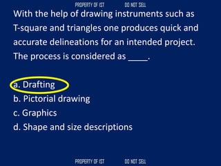 With the help of drawing instruments such as
T‐square and triangles one produces quick and
accurate delineations for an intended project.
The process is considered as ____.
a. Drafting
b. Pictorial drawing
c. Graphics
d. Shape and size descriptions
 