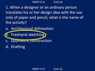 1. When a designer or an ordinary person
translates his or her design idea with the use
only of paper and pencil, what is the name of
the activity?
a. Architectural delineation
b. Freehand sketching
c. Geometric construction
d. Drafting
 