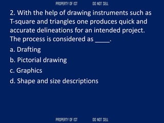 2. With the help of drawing instruments such as
T‐square and triangles one produces quick and
accurate delineations for an intended project.
The process is considered as ____.
a. Drafting
b. Pictorial drawing
c. Graphics
d. Shape and size descriptions
 