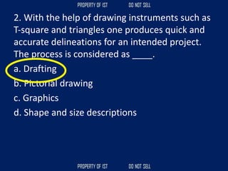 2. With the help of drawing instruments such as
T‐square and triangles one produces quick and
accurate delineations for an intended project.
The process is considered as ____.
a. Drafting
b. Pictorial drawing
c. Graphics
d. Shape and size descriptions
 