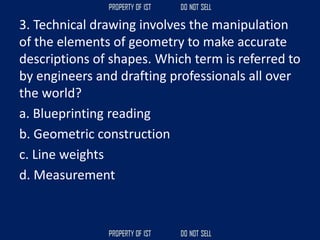 3. Technical drawing involves the manipulation
of the elements of geometry to make accurate
descriptions of shapes. Which term is referred to
by engineers and drafting professionals all over
the world?
a. Blueprinting reading
b. Geometric construction
c. Line weights
d. Measurement
 