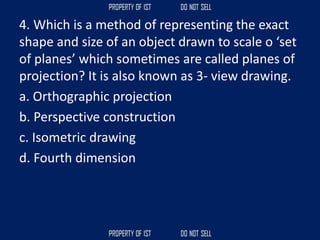 4. Which is a method of representing the exact
shape and size of an object drawn to scale o ‘set
of planes’ which sometimes are called planes of
projection? It is also known as 3‐ view drawing.
a. Orthographic projection
b. Perspective construction
c. Isometric drawing
d. Fourth dimension
 