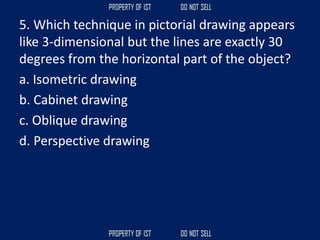 5. Which technique in pictorial drawing appears
like 3‐dimensional but the lines are exactly 30
degrees from the horizontal part of the object?
a. Isometric drawing
b. Cabinet drawing
c. Oblique drawing
d. Perspective drawing
 