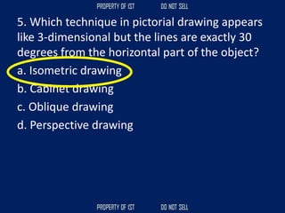 5. Which technique in pictorial drawing appears
like 3‐dimensional but the lines are exactly 30
degrees from the horizontal part of the object?
a. Isometric drawing
b. Cabinet drawing
c. Oblique drawing
d. Perspective drawing
 
