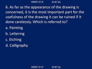 6. As far as the appearance of the drawing is
concerned, it is the most important part for the
usefulness of the drawing it can be ruined if it
done carelessly. Which is referred to?
a. Painting
b. Lettering
c. Etching
d. Calligraphy
 