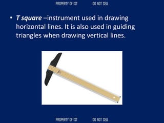 • T square –instrument used in drawing
horizontal lines. It is also used in guiding
triangles when drawing vertical lines.
 