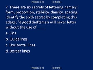 7. There are six secrets of lettering namely:
form, proportion, stability, density, spacing.
Identify the sixth secret by completing this
adage; “a good draftsman will never letter
without the use of ____.
a. Line
b. Guidelines
c. Horizontal lines
d. Border lines
 