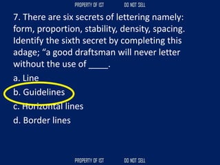 7. There are six secrets of lettering namely:
form, proportion, stability, density, spacing.
Identify the sixth secret by completing this
adage; “a good draftsman will never letter
without the use of ____.
a. Line
b. Guidelines
c. Horizontal lines
d. Border lines
 